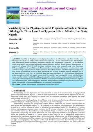 Journal of Agriculture and Crops
ISSN: 2412-6381
Vol. 1, No. 3, pp: 38-43, 2015
URL: http://arpgweb.com/?ic=journal&journal=14&info=aims
*Corresponding Author
38
Academic Research Publishing Group
Variability in the Physico-chemical Properties of Soils of Similar
Lithology in Three Land Use Types in Ahiazu Mbaise, Imo State
Nigeria
Onwudike, S.U.* Department of Soil Science and Technology, Federal University of Technology Owerri, Imo State
Nigeria
Ihem, E.E. Department of Soil Science and Technology, Federal University of Technology Owerri, Imo State
Nigeria
Irokwe, I.F. Department of Soil Science and Technology, Federal University of Technology Owerri, Imo State
Nigeria
Onwuso, G. Department of Soil Science and Technology, Federal University of Technology Owerri, Imo State
Nigeria
1. Introduction
Soil infertility and land degradation has been considered as some of the major constrain facing agricultural
productivity in Southeastern Nigeria. To meet the food requirement of increasing human population in the area,
agricultural lands have been subjected to overuse such as continuous cultivation, bush burning and other
anthropogenic activities [1].
Among the greatest challenge facing the world today is the development of soil, crop and nutrient management
strategies that enhance the plant productivity and quality of soil, water and air [2].
Understanding changes in soil quality due to land use practices has become very essential especially in the era
food security has been a global concern [3]. The knowledge of the variations and distribution of soil properties due
to land use is vital for refining the effects of agriculture on environmental quality [4]. The effects of cropping
systems and management practices on soil properties provide essential information for assessing sustainability and
environmental impact [5]. Researchers have reported that change of land use such as long term cultivation,
deforestation, overgrazing and mineral fertilization can cause significant variations in soil properties, terrestrial
cycles and reduction of output [6, 7]. Ahiazu Mbaise in Imo State is a part of Southeastern Nigeria that is
characterized by high human population density and this has resulted to land overuse with different cropping systems
to meet the food requirement of the population. However, little information is available on the effect of these land
use types on soil properties. The objective of this study therefore was to assess the variability in the physico-
chemical properties of soils of similar lithology in three land use types in Ahiazu Mbaise, Imo State Southeastern
Nigeria.
Abstract: Variability in the physicochemical properties of soils of different land uses form from the same
lithology was studied. Soil samples were collected from surface (0 – 20 cm) and subsurface (20 – 40 cm) depths
from three land use namely fallow land, continuous cultivated land and mechanic village land. The soils were air
dried, sieved with 2 mm sieve and subjected to routine laboratory analysis. Results obtained were subjected to
analysis of variance (ANOVA) and significant treatment means were separated using Least Significant
Difference (LSD) at 0.05 probability level. Relationship between selected soil properties were determined using
correlation analysis. Results showed that the textures of the studied soils were not affected by land use practices.
Bulk density increased with increase in depth with fallow land recoding the lowest values of 0.86 g/cm3
(0.-20
cm depth) and 1.06 g/cm3
(20 – 40 cm depth). Land use types significantly (P = 0.05) affected soil chemical
properties such as soil pH, soil organic carbon, total N, available P and exchangeable cations with the highest
values recorded in fallow land, followed by palm plantation and the least was continuous cultivated land. There
were slight variations among soil properties in the three land use types studied. Significant positive and negative
correlations existed and some soil properties. Good soil management practices such as organic fertilization, zero
tillage and mulching is recommended especially in continuous cultivated lands.
Keywords: Land use; Soil degradation; Anthropogenic activities; Food security.
 