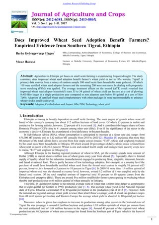 Journal of Agriculture and Crops
ISSN(e): 2412-6381, ISSN(p): 2413-886X
Vol. 3, No. 1, pp: 1-11, 2017
URL: http://arpgweb.com/?ic=journal&journal=14&info=aims
*Corresponding Author
1
Academic Research Publishing Group
Does Improved Wheat Seed Adoption Benefit Farmers?
Empirical Evidence from Southern Tigrai, Ethiopia
Berhe Gebregewergs Hagos* MSc.,Corresponding Author;Department of Economics, College of Business and Economics,
Mekelle University, Tigrai, Ethiopia
Muuz Hadush Lecturer at Mekelle University, Department of Economics P.o.box 451 Mekelle,(Tigrai),
Ethiopia
1. Introduction
Ethiopian economy is heavily dependent on small scale farming. The main engine of growth where none oil
based of the country‟s economy has about 112 million hectares of land cover. Of which 65 percent is arable and
conducive for farming activity, however, 22 percent of it is yet used [1]. And it contributes the largest share to Gross
Domestic Product (GDP) close to 41 percent among other uses (Ibid). Even if the significance of the sector in the
economy is decisive, Ethiopia has experienced a food deficiency in the past decades.
In Sub-Saharan Africa (SSA), wheat consumption is anticipated to increase at a faster rate and ranges from
670,000 MT (metric ton) to 1.12 million MT annually from 2010 to 2020 [2]. Shahidur [3] explained that more than
60 percent of the total calorie diet is covered from four staple cereals (maize, “Teff”, wheat, and sorghum) produced
by the small scale farm households in Ethiopia. Of which around 20 percentage of daily caloric intake is found from
wheat next to maize with 20.6 percent. Wheat is one and ranked fourth staple and strategic food security crops next
to maize, “Teff” and sorghum in Ethiopia [4].
Although Ethiopia is the leading regional producer of wheat in SSA, yet the country spends more amount of
Dollar (USD) to import about a million tons of wheat grain every year from abroad [5]. Especially, there is limited
supply of quality wheat for the industries (manufacturers) engaged in producing flour, spaghetti, macaroni, biscuits
and bread at national level. This is partly because of low technology adoption. For example; at a country level the
purchase of small farm households certified wheat seed from the formal seed system is roughly 10 percent to15
percent, however, it is lowered to 5 percent to 10 percent in Tigrai [6]. In 2009/10 more than 1.5 million quintal of
improved wheat seed was the demand at country level, however, around 0.2 million of it was supplied only by the
formal seed system. Of the total supplied amount of improved seed 80 percent to 90 percent comes from the
Ethiopian seed enterprise (Ibid). There are around five million smallholder farmers participating in producing wheat
thereby they produce close to 40 million quintal of wheat annually in Ethiopia.
This time, 24-quintal per hectare is the national average yield of wheat that is triple times larger as compared to
that of eight quintal per hectare in 1990s production year [7, 8]. The average wheat yield in the National regional
state of Tigrai, Ethiopia is estimated 35 to 40 quintal per hectare in the production year of 2013 [9]. However, both
the national and regional average wheat yield is lower than what China‟s average yield of wheat can produce ranges
from 40 to 60 quintal per hectare and Western Europe the average wheat yield is about 60 to 80 quintal per hectare
[10].
Moreover, wheat is given due emphasis to increase its production among other cereals in the National state of
Tigrai. Its area coverage is around 0.1million hectares and produce 1.93 million quintals of wheat per annum from
the total cultivated land of 1.04 million hectares in the region [6]. Around 45 percent of the regional total wheat
production and 46.3 percent of wheat area coverage has found from the Southern part of Tigrai which is the focus of
Abstract: Agriculture in Ethiopia yet bases on small scale farming is experiencing frequent drought. The study
examines, does improved wheat seed adoption benefit farmer‟s wheat yield or not in Ofla woreda, Tigrai? A
primary data sources from a survey of random sample 300 small scale farm households were gathered. Of which
100 were certified wheat seed adoptor farmers and the remaining 200 were non users. In dealing with propensity
score matching (PSM) was applied. The average treatment effects on the treated (ATT) result revealed that
improved wheat seed adoptor household‟s earn 35 to 54 quintal of wheat yield per hectare at a cost of plowing
9,400 Birr larger in a single production year compared to non adoptors earn below 18 quintal at a cost of Birr
7,000. Adoption of certified wheat seed complementary with other packages is more recommendable to enhance
wheat yield at small scale level.
Keywords: Adoption; Certified wheat seed; Impact; Ofla; PSM; Technology; wheat yield.
 