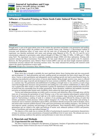 Journal of Agriculture and Crops
ISSN(e): 2412-6381, ISSN(p): 2413-886X
Vol. 6, Issue. 3, pp: 27-31, 2020
URL: https://arpgweb.com/journal/journal/14
DOI: https://doi.org/10.32861/jac.63.27.31
Academic Research Publishing
Group
27
Original Research Open Access
Influence of Mannitol Priming on Maize Seeds Under Induced Water Stress
P. Dhakal (Corresponding Author)
Institute of Agriculture and Animal Science, Lamjung Campus, Nepal
Email: pragyadhakal45@gmail.com
R. Subedi
Institute of Agriculture and Animal Science, Lamjung Campus, Nepal
Article History
Received: February 15 , 2020
Revised: March 8 , 2020
Accepted: March 15 , 2020
Published: March 17 , 2020
Copyright © 2020 ARPG &
Author
This work is licensed under
the Creative Commons
Attribution International
CC BY: Creative
Commons Attribution
License 4.0
Abstract
Drought stress is seen as the major abiotic stress in the modern day agriculture and hinders crop germination and seedling
establishment and maize suffers the problem more as a summer season crop. Priming is a physiological method to
overcome such deleterious effect of water stress with the main aim of increasing the germination of seed. A lab
experiment was therefore performed with maize seed priming using Mannitol @ 0%, 2%, 4%, 6% and 8% (w/v)
concentrations subjected to germination under induced drought of 0 Mpa, 0.15 Mpa, 0.5 MPa, 1.0 MPa and 1.7 MPa
using NaCl. The experiment was laid in completely randomized design (CRD) with three replications. Priming with
mannitol reduced the Mean Germination Time (MGT); the best result obtained in seeds primed with 2% mannitol.
However, the final germination count, Relative Water Content (RWC) and root and shoot length remained unaltered.
Germination activities reduced with increasing moisture stress. The study indicated that priming with mannitol could
improve the speed of germination in maize seeds.
Keywords: Drought stress; Germination; Maize; Mannitol; Priming.
1. Introduction
Water stress due to drought is probably the most significant abiotic factor limiting plant and also crop growth
and development [1]. Seed germination and early seedling growth are potentially the most critical stages for water
stress. Uneven or poor germination and subsequently uneven seedlings growth can lead to great financial losses, by
reducing crop production and lower prices of uneven plant batches. Being drought sensitive crop, maize is affected
at each and every stage of growth and development by lesser moisture availability. Maize suffers this problem more
as a summer crop. The germination and establishment of seedlings to drought stress is very sensitive, in such a huge
extent that drought stress decreases seed germination and seedling has a non-uniform establishment [2]. Maize grain
size is greater than other cereals so water requirement is greater for maintenance of osmotic potential and conversion
of stored food into consumable form for proper germination. Water absorption, imbibition and metabolic enzymatic
activation are hindered under limited water availability which reduces the maize grain germination.
Various seed enhancing technique are widely used to overcome such deleterious effect of drought stress with the
main aim of increasing the germination of seed. Priming is one of the most important physiological method which
boosts up the germination process of seed right up to the radicle emergence stage ensuring the germination of the
seed [3]. Seed priming is soaking of seeds in a solution of any priming agent followed by drying of seeds that
initiates germination related processes without radical emergence [4]. It has been reported that seed priming in
osmoticum such as mannitol, polyethylene glycol (PEG), and Sodium chloride increases the yield of chickpea, maize
and wheat under semiarid condition because of the rapid seed germination and seedling emergence. Also priming of
seed improves speeds, synchrony and percentage of seed germination. These beneficial effects of priming on seed
germination rate are related to the repair and build-up of nucleic acid, enhanced synthesis of RNA and proteins,
repair of membranes and some age-induced damage [5].
The objective of this study was to evaluate the effect of seed priming by mannitol on germination characteristics
of maize in relation to various concentrations of mannitol and different level of water stress. The ultimate aim was to
identify the priming conditions that optimise seed performance in water stress environment.
2. Materials and Methods
2.1. Experimental Site and Materials
The above research was conducted in the laboratory of Agronomy -Institute of Agriculture and Animal Science,
Lamjung campus. Seeds of maize (Zea mays) of variety NEW 940 were used.
 