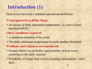 2
Introduction (1)
Heat waves have not a standard operational definition
Usual approach to define them:
• An excess of daily maximum temperature, Tx, over a fixed
threshold (POT)
Other conditions required:
• A minimum duration of the event
• The daily minimum temperature exceeds another threshold
Problems and evidences not considered:
• Greater effects on morbidity and mortality of heat waves
occurring in the early summer
• Possibility of longer heat waves including intermediate “cool”
days
 