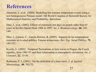 27
References
Abaurrea, J., et al. (2004). Modelling hot extreme temperature events using a
non homogeneous Poisson model. 6th World Congress of Bernoulli Society for
Mathematical Statistics and Probability, Barcelona.
Díaz, J., et al. (2002). Effects of extremely hot days on people older than 65
years in Seville (Spain) from 1986 to 1997. Int. J. Biometeorology, 46, 145-
149.
Díaz, J., Linares, C., García-Herrera, R. (2005). Impacto de las temperaturas
extremas en la salud pública. Futuras actuaciones. Rev. Esp. Salud Pública, 79,
145-157.
Kysely, J. (2002). Temporal fluctuations in heat waves at Prague, the Czech
republic, from 1901-97 and their relationship to atmospheric circulation. Int. J.
Climatol., 22, 33-50.
Robinson, P. J. (2001). On the definition of a heat wave. J. of Applied
Meteorology, 40, 762-75.
 