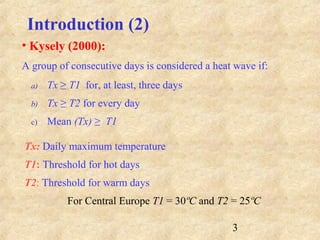3
• Kysely (2000):
A group of consecutive days is considered a heat wave if:
a) Tx ≥ T1 for, at least, three days
b) Tx ≥ T2 for every day
c) Mean (Tx) ≥ T1
Tx: Daily maximum temperature
T1: Threshold for hot days
T2: Threshold for warm days
For Central Europe T1 = 30ºC and T2 = 25ºC
Introduction (2)
 