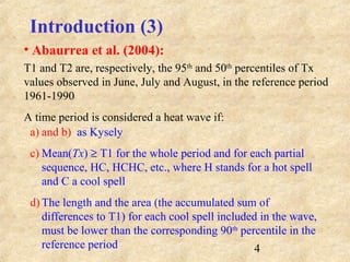 4
a) and b) as Kysely
c) Mean(Tx) ≥ T1 for the whole period and for each partial
sequence, HC, HCHC, etc., where H stands for a hot spell
and C a cool spell
d) The length and the area (the accumulated sum of
differences to T1) for each cool spell included in the wave,
must be lower than the corresponding 90th
percentile in the
reference period
T1 and T2 are, respectively, the 95th
and 50th
percentiles of Tx
values observed in June, July and August, in the reference period
1961-1990
A time period is considered a heat wave if:
Introduction (3)
• Abaurrea et al. (2004):
 