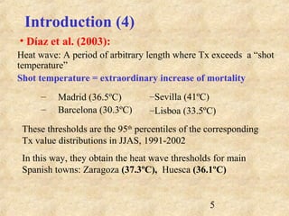 5
Heat wave: A period of arbitrary length where Tx exceeds a “shot
temperature”
Shot temperature = extraordinary increase of mortality
– Madrid (36.5ºC)
– Barcelona (30.3ºC)
Introduction (4)
• Díaz et al. (2003):
–Sevilla (41ºC)
–Lisboa (33.5ºC)
These thresholds are the 95th
percentiles of the corresponding
Tx value distributions in JJAS, 1991-2002
In this way, they obtain the heat wave thresholds for main
Spanish towns: Zaragoza (37.3ºC), Huesca (36.1ºC)
 