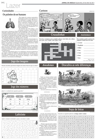 Lazer
34|                                                                                                                                       JORNAL DE ANGOLA•Quarta-feira, 20 de Abril de 2011




 Curiosidades                                                                          Cartoon
  Os pulmões do ser humano
                                                                                                                                                                                                                            ARMANDO PULULO




                                 São órgãos do sistema respiratório,
                               responsáveis pelas trocas gasosas en-
                               tre o ambiente e o sangue. São dois ór-
                               gãos de forma piramidal, de consis-
                               tência esponjosa medindo mais ou
                               menos 25 cm de comprimento. Os
                               pulmões são compostos de brônquios
                               que se dividem em bronquíolos e al-
                               véolos pulmonares.
                                 Os alvéolos são 350 milhões e são




                                                                                                                Cruzadinhas
                               estruturas saculares (semelhantes a
sacos) que se formam no final de cada bronquíolo e têm à sua volta os
chamados capilares pulmonares. Nos alvéolos dão-se as trocas gasosas
ou hematose pulmonar entre o meio ambiente e o corpo, com a entrada
de oxigénio na hemoglobina do sangue (formando a oxiemoglobina) e                                                                                                                        Antónimos
saída do gás carbónico ou dióxido de carbono (que vem da célula co-

                                                                                       Preencha o crucigrama com as seguintes palavras: Lula, baleia, alce, albatrz,        Diz-se antónimo, quando as palavras têm
mo carboemoglobina) dos capilares para o alvéolo.

                                                                                       peru, pato, onça, esquilo, cabra, águia, veado                                       significado contrário umas das outras.
  Os pulmões humanos são divididos em segmentos denominados lo-
bos. O pulmão esquerdo possui dois lobos e o direito possui três. Os

                                                                                                                                                                            1. Levantar
pulmões são revestidos externamente por uma membrana chamada
pleura. Nos pulmões os brônquios ramificam-se profusamente, dando

                                                                                                                                                                            2. Ilegalidade
origem a tubos cada vez mais finos, os bronquíolos.
  O conjunto altamente ramificado de bronquíolos é a árvore brôn-

                                                                                                                                                                            3. Mulher
quica ou árvore respiratória. Cada bronquíolo termina em pequenas
bolsas formadas por células epiteliais achatadas (tecido epitelial pa-

                                                                                                                                                                            4. Forte
vimentoso) recobertas por capilares sanguíneos, denominadas alvéo-
los pulmonares.

                                                                                                                                                                            5. Cheio
  A base de cada pulmão apoia-se no diafragma, músculo membranoso
que separa o tórax do abdómen, presente apenas em mamíferos, pro-

                                                                                                                                                                            6. Morto
movendo, juntamente com os músculos intercostais, os movimentos
respiratórios. Localizado logo acima do estômago, o nervo frénico

                                                                                                                                                                            7. Doce
controla os movimentos do diafragma.



                   Jogo das imagens
                                                                                                                                                                                                                     - Vazio; 6 - Vivo; 7 -Salgado.




                                                                                                                                          Descubra as sete diferenças
                                                                                                                                                                                                1 - Deitar; 2 - Legalidade; 3 - Homem; 4 - Fraco; 5




Procure encontrar qual destas imagens tem menos frutos do que as outras?                     Anedotas
                                                                                                                                                                                                                              CASIMIRO PEDRO

     A      b      c      d     e           A   b       c     d             e

 1                                      1


 2                                      2


 3                                      3
                                                                                         Todas as crianças tinham saído
                                                                                       na fotografia e a professora estava
 4                                      4                                              a tentar convencê-los a comprar
                                                                                       uma cópia da foto do grupo.
 5                                      5                                                 - Imaginem como vai ser boni-



                  Jogo dos números
                                                                                       to quando vocês forem grandes.
                                                                                       Esta ali a Catarina, é advogada.
                                                                                       Este é o Miguel. Agora é médico.
                                                                                       Ouviu-se uma vozinha vinda do
                                                                                       fundo da sala:
                                                                                         - Ali está a professora. Já morreu.
Qual é o resultado das seguintes questões?




                                                              ?
                                                                                                 *********

                                                                                         Uma professora de escola bíbli-


      ?
                                                                                       ca estava a discutir os dez manda-
                                                                                       mentos com os seus pupilos de cin-




     ?
                                                                                       co e seis anos. Depois de explicar o
                55                  30              234                                mandamento de honrar pai e mãe,




                                                              ?
                                                                                       perguntou:
                                                                                         - Há algum mandamento que nos
                21                  8               8                                  ensine como tratar os nossos ir-




                                                                                                                                                       Sopa de letras
                                                                                       mãos e irmãs?                                                           O batuque, A marimba, A bacia, A cabaça, O reco reco, O pano, O teto.
                                                                                         Um menino, o mais velho da sua        Solução:
                                                                                       família, respondeu:
                                                                                         - Não matarás.




                              Labirinto
                                                             Solução: A- 9,5; B- 72.
                                                                                                 ** *******
                                                                                                                                                                                                                               EDNA MUSSOLO


                                                                                          Um dia, uma menina estava sen-       Encontre as seguintes palavras: seringa, sentir e somar.
                                                                                       tada observando a mãe a lavar os
                                                                                       pratos na cozinha. De repente, per-      A     S    A   R   D   A   R   S   R S        S      R    S      S       D       S        S S               A
                                                                                       cebeu que ela tinha vários cabelos                                                                        S
                                                                                                                                R     R    S   D   S   S   O   R   R S        S      S    S              A       R        A R               S
Ajude o elefante orientando-o para e encontrar a saída.                                brancos que sobressaíam da sua
                                                                                       cabeleira escura. Olhou para a mãe       S     R    S   S   R   S   S   S   S R        R      R    R      R       D       S        R R               S
                                                                                       e lhe perguntou:                         S     S    S   A   S   S   S   E   R S        M      S    S      R       S       R        S S              S
                                                                                         - Porque é que tem tantos cabelos      D     A    S   R   S   O   M   A   R S        A      R    R      S       O       S        S S              R
                                                                                       brancos, mamã? A mãe respondeu:          S     S    A   R   E   A   R   S   S I        M      S    A      S       S       R        D A              S
                                                                                         - Bom, cada vez que fazes uma          S     S    R   R   N   S   S   S   D S        N     R     S      S       D       R        S A              S
                                                                                       asneira, isso faz-me chorar ou põe-
                                                                                       me triste e um dos meus cabelos fi-      A     R    A   S   T   R   S   S   S S        A     G     S      R       S       S        R R              A
                                                                                       ca branco.                               S     A    D   S   I   S   D   A   D A        S     D     A      D       R       S        R S              A
                                                                                         A menina digeriu a revelação al-       S     S    R   A       S       S   U S        A           S              S       R
                                                                                       guns instantes e logo disse: -                              R       A                        S            D                        S A              R
                                                                                         - Mamã, porque todos os cabelos        R     S    S   R   S   R   S   R   M R        S     S     R      S       R       D        R S              S
                                                                                       de minha avó estão brancos?              R     S    S   S   S   R   L   R   S S        R     S     S      S       R       S        S S              A
                                                                                                                                S     A    R   S   R   S   S   O   D A        R     R     A      S       S       A        S M              S
 