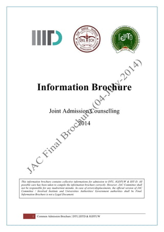 1 Common Admission Brochure | DTU,IIITD & IGDTUW
Information Brochure
Joint Admission Counselling
2014
This information brochure contains collective informations for admission to DTU, IGDTUW & IIIT-D. All
possible care has been taken to compile the information brochure correctly. However, JAC Committee shall
not be responsible for any inadvertent mistake. In case of errors/displacements, the official version of JAC
Committee / Involved Institute and Universities Authorities/ Government authorities shall be Final.
Information Brochure is not a Legal Document.
 