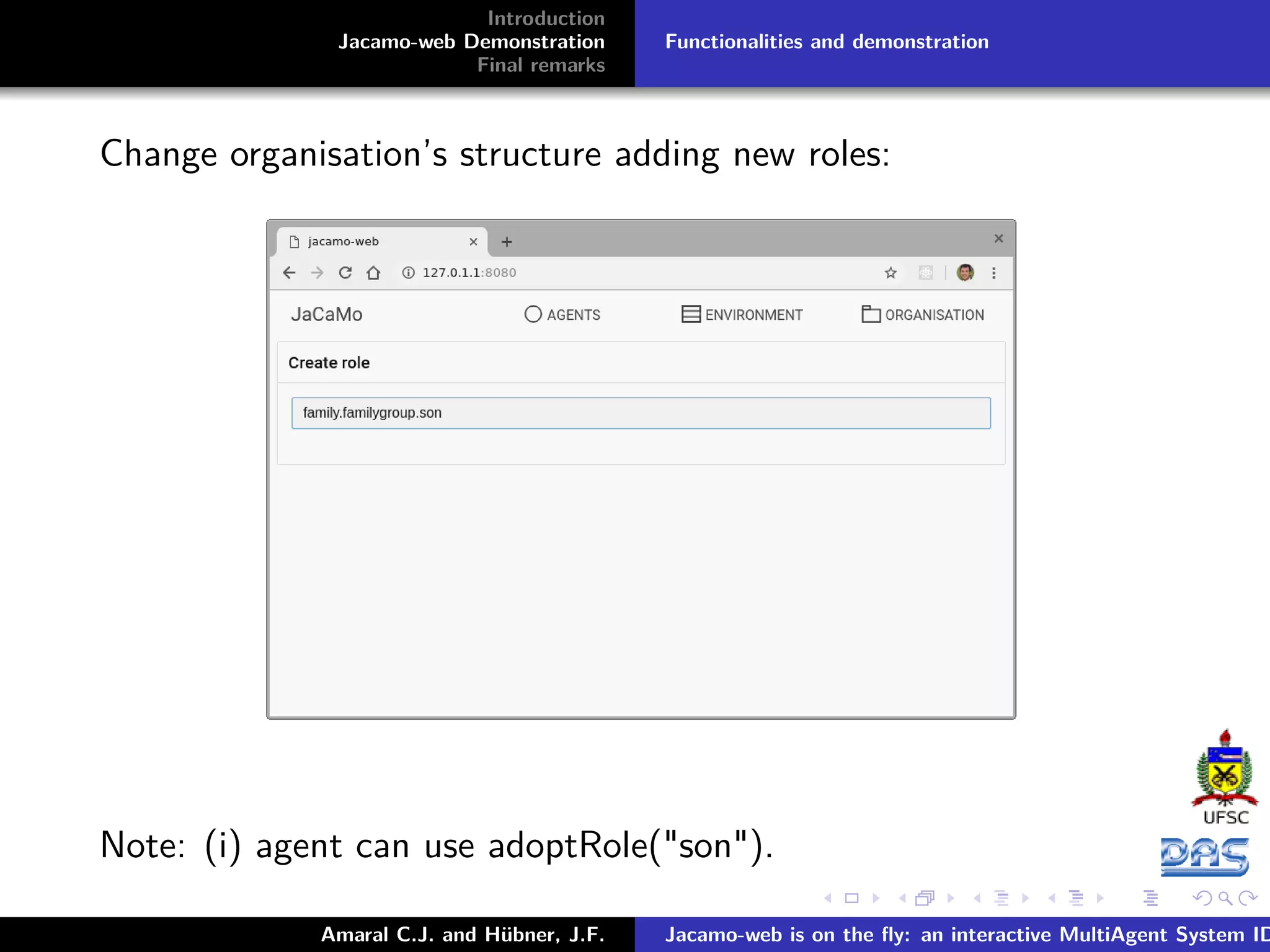 Introduction Jacamo-web Demonstration Final remarks Functionalities and demonstration Change organisation’s structure adding new roles: Note: (i) agent can use adoptRole("son"). Amaral C.J. and Hübner, J.F. Jacamo-web is on the ﬂy: an interactive MultiAgent System ID 