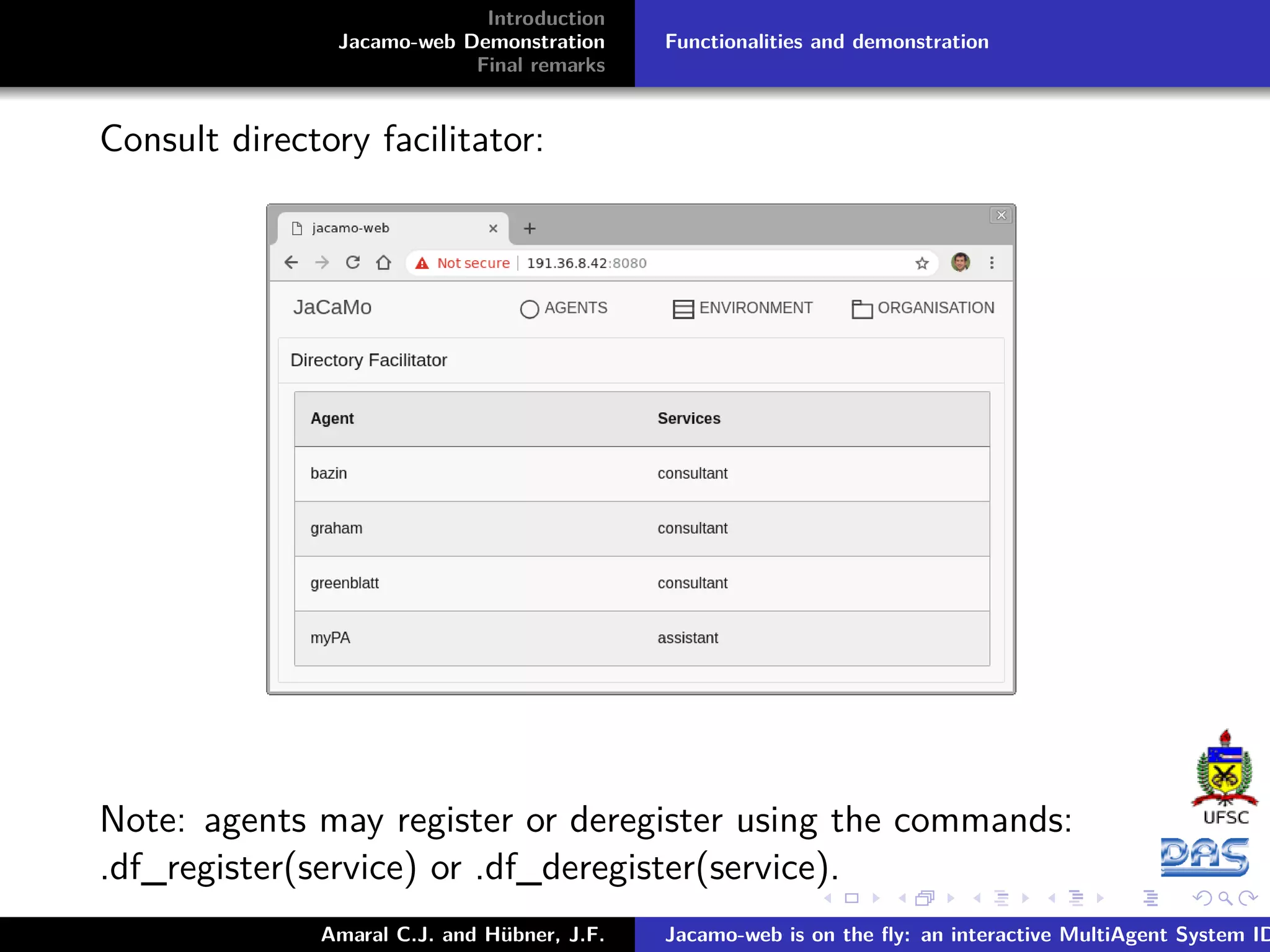 Introduction Jacamo-web Demonstration Final remarks Functionalities and demonstration Consult directory facilitator: Note: agents may register or deregister using the commands: .df_register(service) or .df_deregister(service). Amaral C.J. and Hübner, J.F. Jacamo-web is on the ﬂy: an interactive MultiAgent System ID 