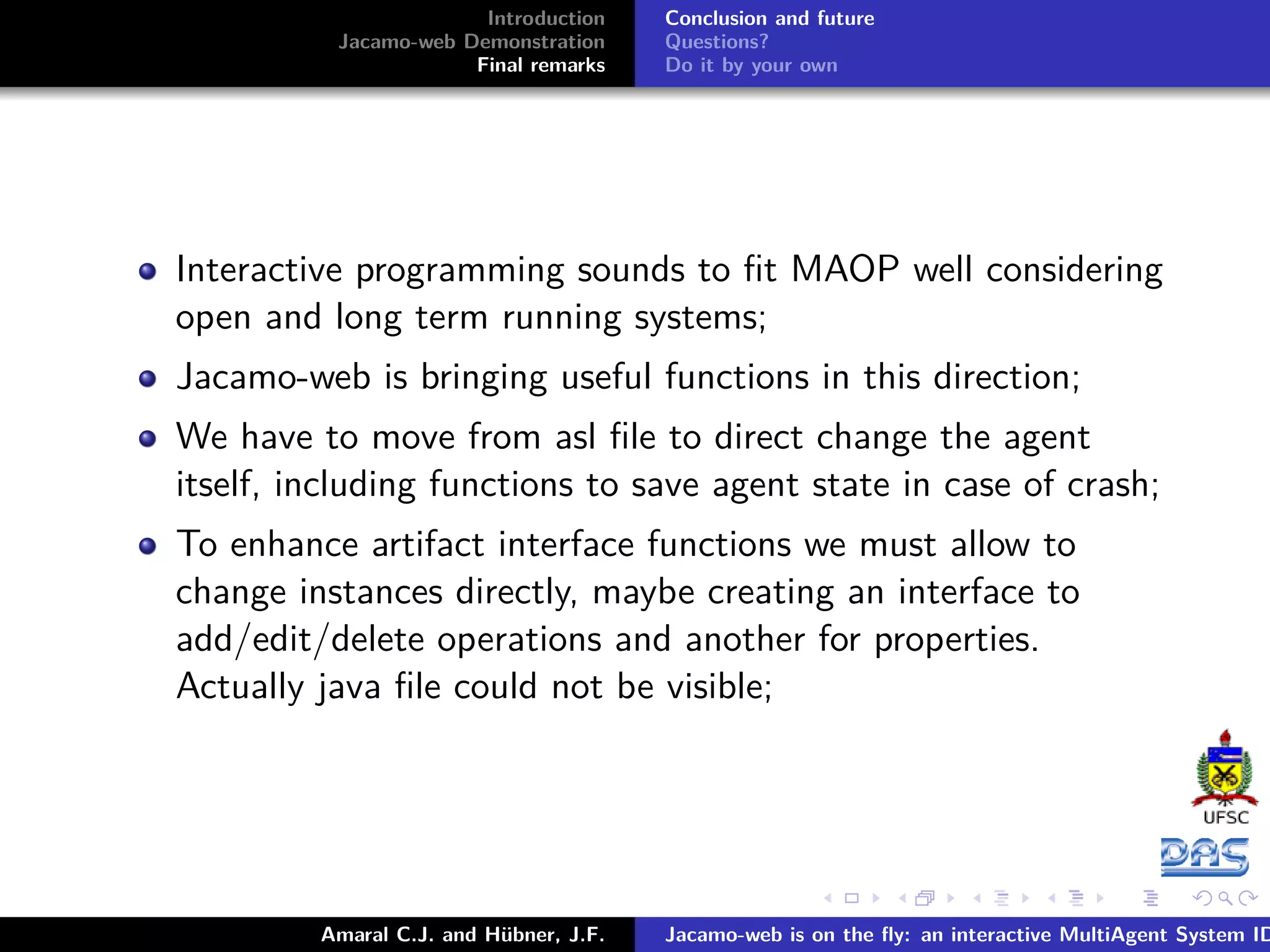 Introduction Jacamo-web Demonstration Final remarks Conclusion and future Questions? Do it by your own Interactive programming sounds to ﬁt MAOP well considering open and long term running systems; Jacamo-web is bringing useful functions in this direction; We have to move from asl ﬁle to direct change the agent itself, including functions to save agent state in case of crash; To enhance artifact interface functions we must allow to change instances directly, maybe creating an interface to add/edit/delete operations and another for properties. Actually java ﬁle could not be visible; Amaral C.J. and Hübner, J.F. Jacamo-web is on the ﬂy: an interactive MultiAgent System ID 