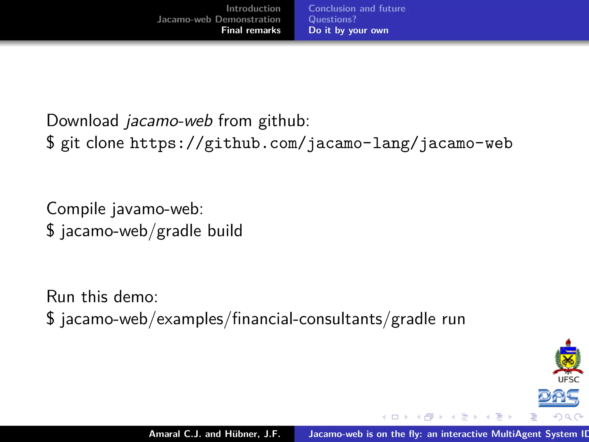 Introduction Jacamo-web Demonstration Final remarks Conclusion and future Questions? Do it by your own Download jacamo-web from github: $ git clone https://github.com/jacamo-lang/jacamo-web Compile javamo-web: $ jacamo-web/gradle build Run this demo: $ jacamo-web/examples/ﬁnancial-consultants/gradle run Amaral C.J. and Hübner, J.F. Jacamo-web is on the ﬂy: an interactive MultiAgent System ID 