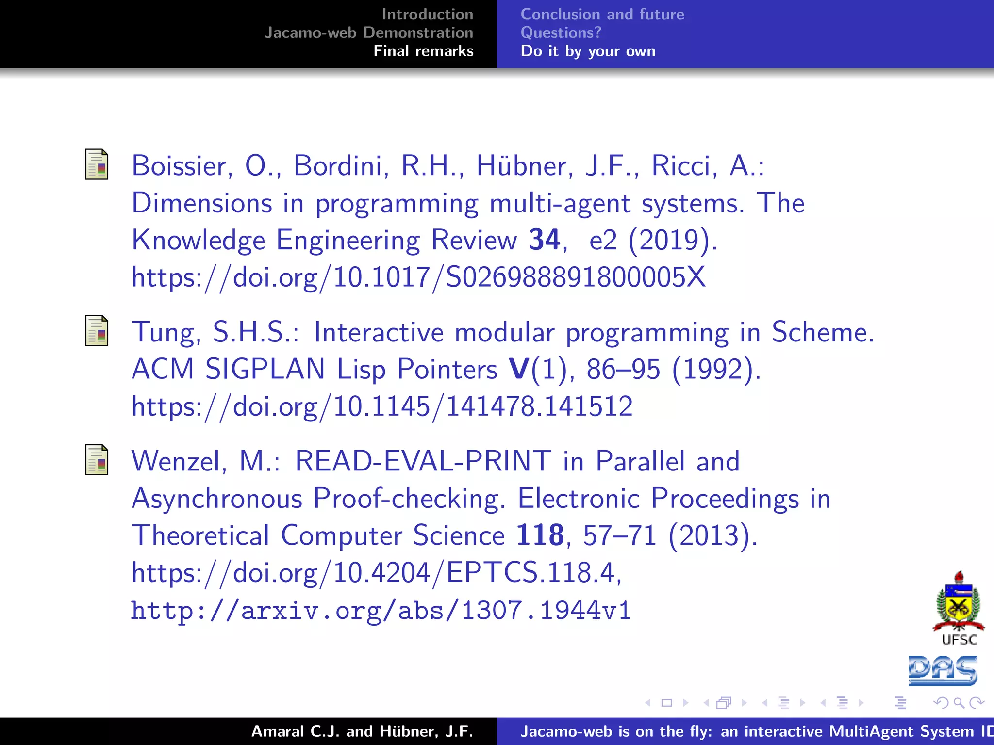 Introduction Jacamo-web Demonstration Final remarks Conclusion and future Questions? Do it by your own Boissier, O., Bordini, R.H., Hübner, J.F., Ricci, A.: Dimensions in programming multi-agent systems. The Knowledge Engineering Review 34, e2 (2019). https://doi.org/10.1017/S026988891800005X Tung, S.H.S.: Interactive modular programming in Scheme. ACM SIGPLAN Lisp Pointers V(1), 86–95 (1992). https://doi.org/10.1145/141478.141512 Wenzel, M.: READ-EVAL-PRINT in Parallel and Asynchronous Proof-checking. Electronic Proceedings in Theoretical Computer Science 118, 57–71 (2013). https://doi.org/10.4204/EPTCS.118.4, http://arxiv.org/abs/1307.1944v1 Amaral C.J. and Hübner, J.F. Jacamo-web is on the ﬂy: an interactive MultiAgent System ID 