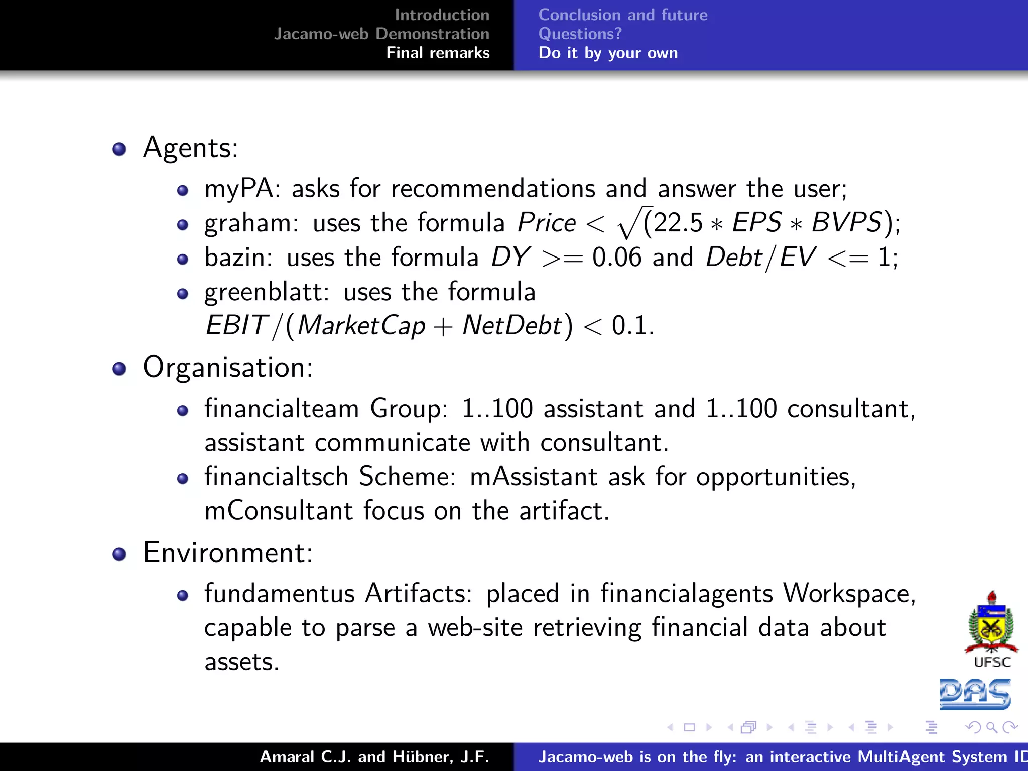 Introduction Jacamo-web Demonstration Final remarks Conclusion and future Questions? Do it by your own Agents: myPA: asks for recommendations and answer the user; graham: uses the formula Price < (22.5 ∗ EPS ∗ BVPS); bazin: uses the formula DY >= 0.06 and Debt/EV <= 1; greenblatt: uses the formula EBIT/(MarketCap + NetDebt) < 0.1. Organisation: ﬁnancialteam Group: 1..100 assistant and 1..100 consultant, assistant communicate with consultant. ﬁnancialtsch Scheme: mAssistant ask for opportunities, mConsultant focus on the artifact. Environment: fundamentus Artifacts: placed in ﬁnancialagents Workspace, capable to parse a web-site retrieving ﬁnancial data about assets. Amaral C.J. and Hübner, J.F. Jacamo-web is on the ﬂy: an interactive MultiAgent System ID 