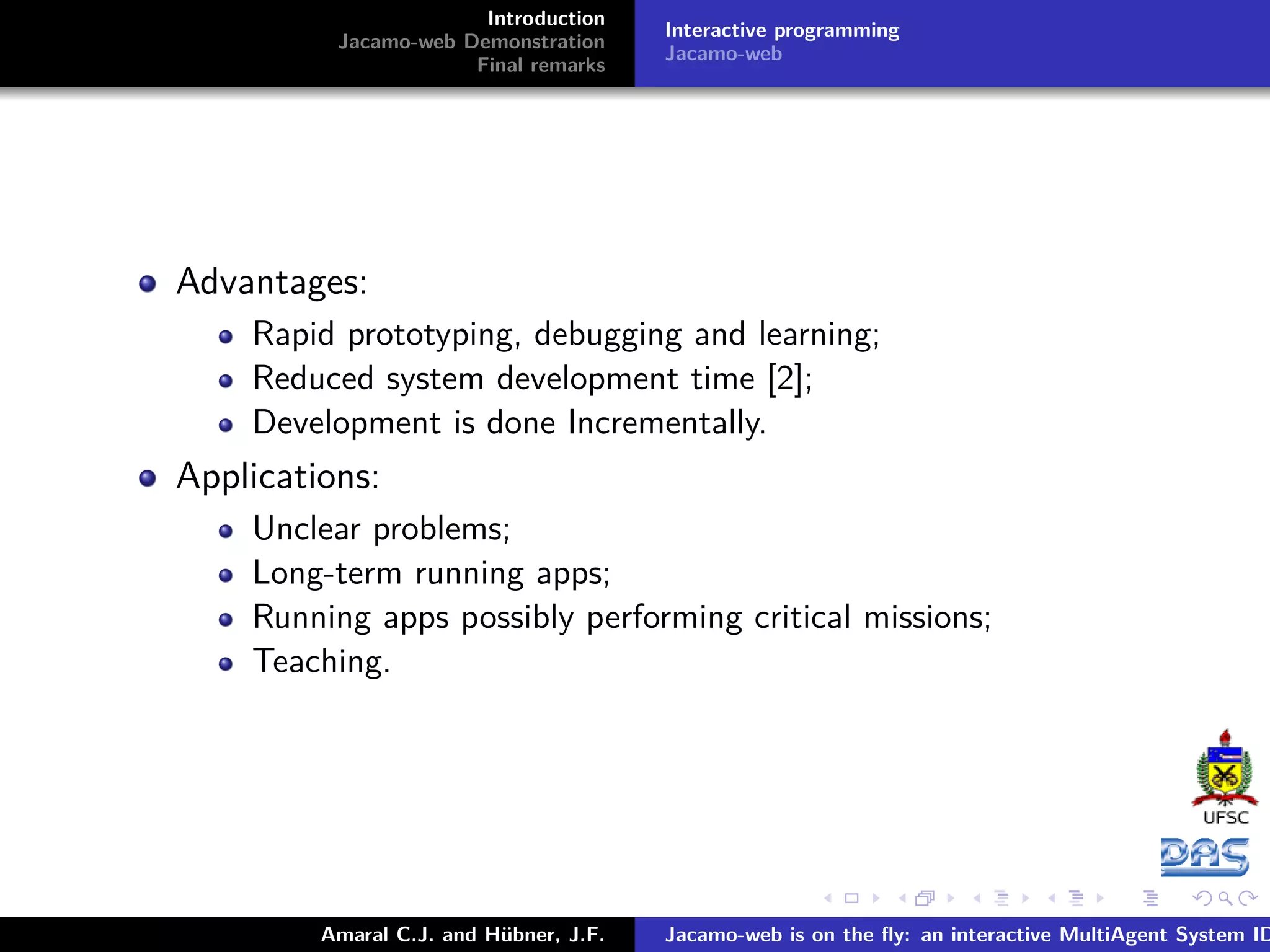 Introduction Jacamo-web Demonstration Final remarks Interactive programming Jacamo-web Advantages: Rapid prototyping, debugging and learning; Reduced system development time [2]; Development is done Incrementally. Applications: Unclear problems; Long-term running apps; Running apps possibly performing critical missions; Teaching. Amaral C.J. and Hübner, J.F. Jacamo-web is on the ﬂy: an interactive MultiAgent System ID 