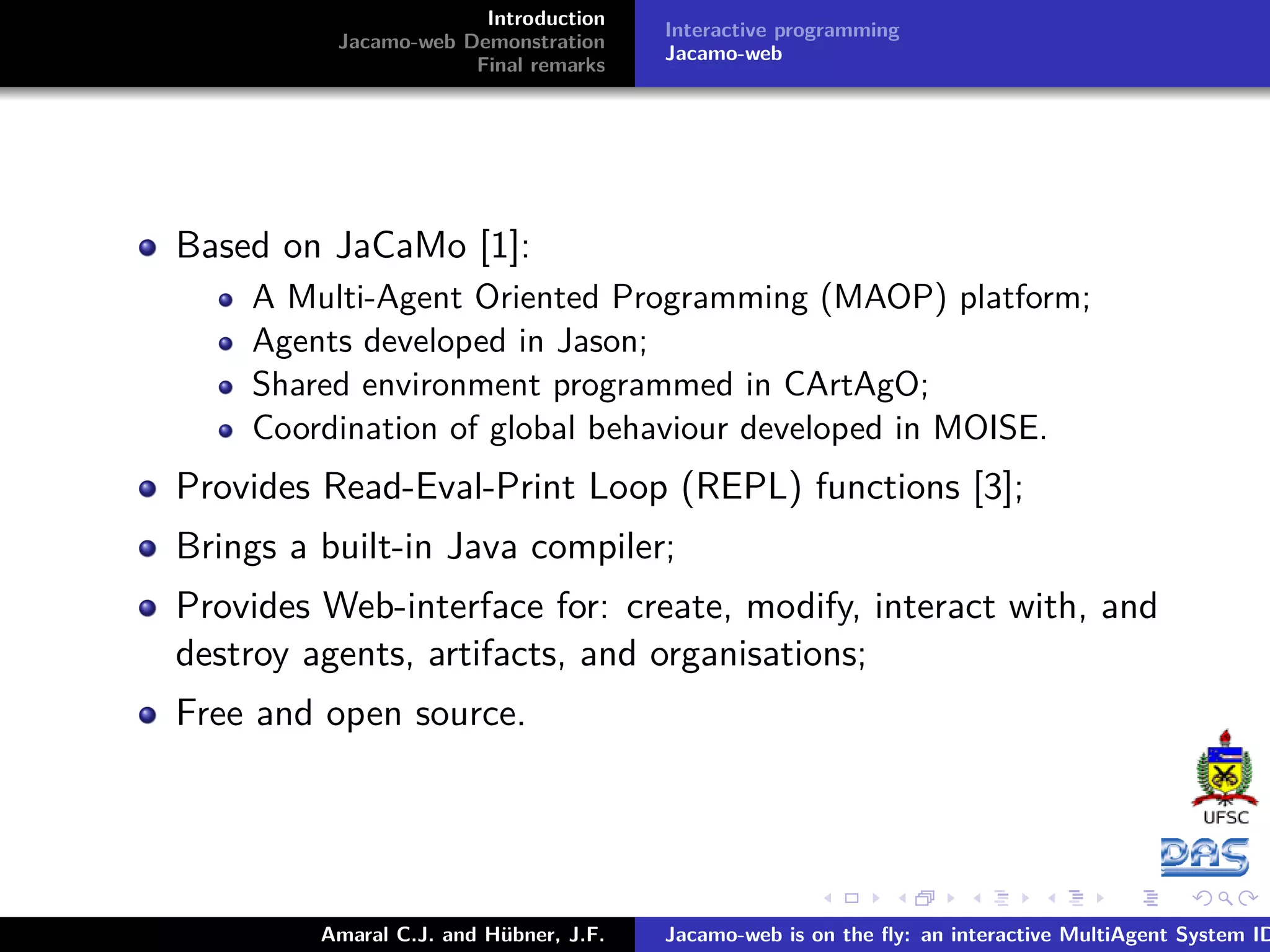 Introduction Jacamo-web Demonstration Final remarks Interactive programming Jacamo-web Based on JaCaMo [1]: A Multi-Agent Oriented Programming (MAOP) platform; Agents developed in Jason; Shared environment programmed in CArtAgO; Coordination of global behaviour developed in MOISE. Provides Read-Eval-Print Loop (REPL) functions [3]; Brings a built-in Java compiler; Provides Web-interface for: create, modify, interact with, and destroy agents, artifacts, and organisations; Free and open source. Amaral C.J. and Hübner, J.F. Jacamo-web is on the ﬂy: an interactive MultiAgent System ID 