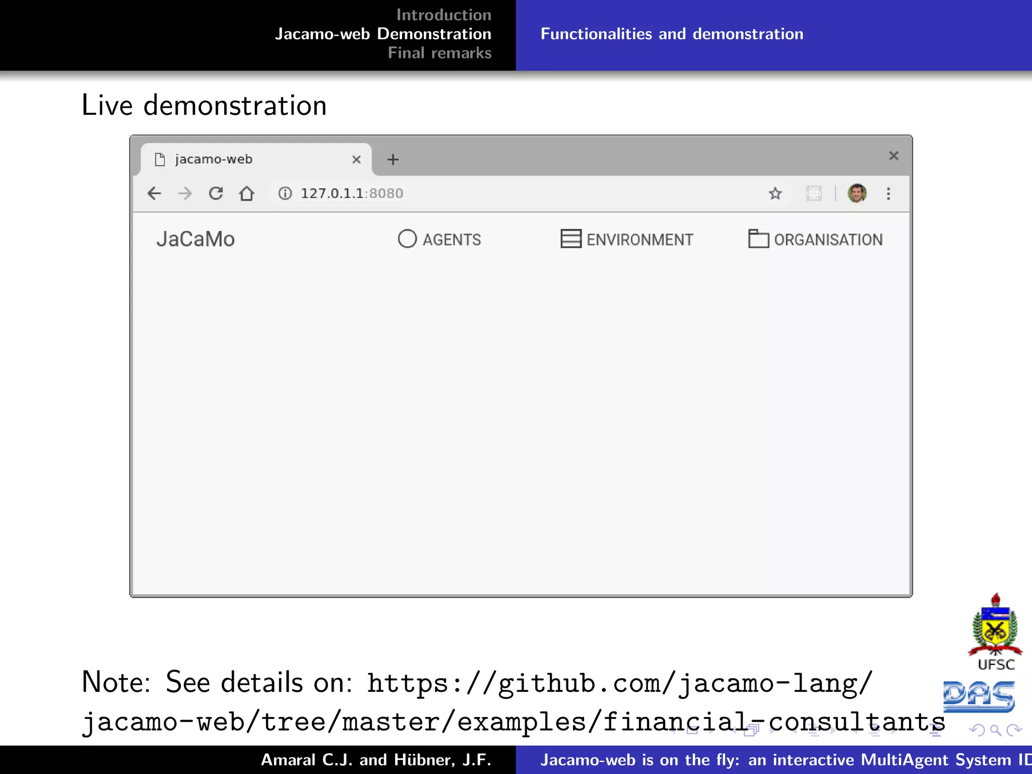 Introduction Jacamo-web Demonstration Final remarks Functionalities and demonstration Live demonstration Note: See details on: https://github.com/jacamo-lang/ jacamo-web/tree/master/examples/financial-consultants Amaral C.J. and Hübner, J.F. Jacamo-web is on the ﬂy: an interactive MultiAgent System ID 
