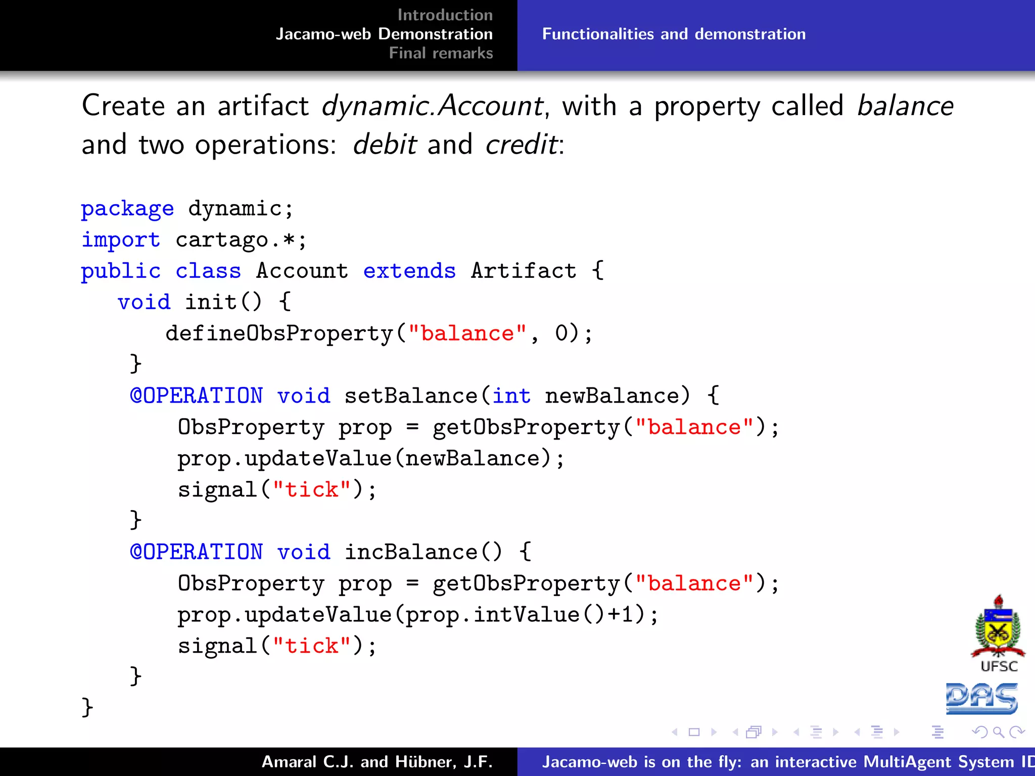 Introduction Jacamo-web Demonstration Final remarks Functionalities and demonstration Create an artifact dynamic.Account, with a property called balance and two operations: debit and credit: package dynamic; import cartago.*; public class Account extends Artifact { void init() { defineObsProperty("balance", 0); } @OPERATION void setBalance(int newBalance) { ObsProperty prop = getObsProperty("balance"); prop.updateValue(newBalance); signal("tick"); } @OPERATION void incBalance() { ObsProperty prop = getObsProperty("balance"); prop.updateValue(prop.intValue()+1); signal("tick"); } } Amaral C.J. and Hübner, J.F. Jacamo-web is on the ﬂy: an interactive MultiAgent System ID 