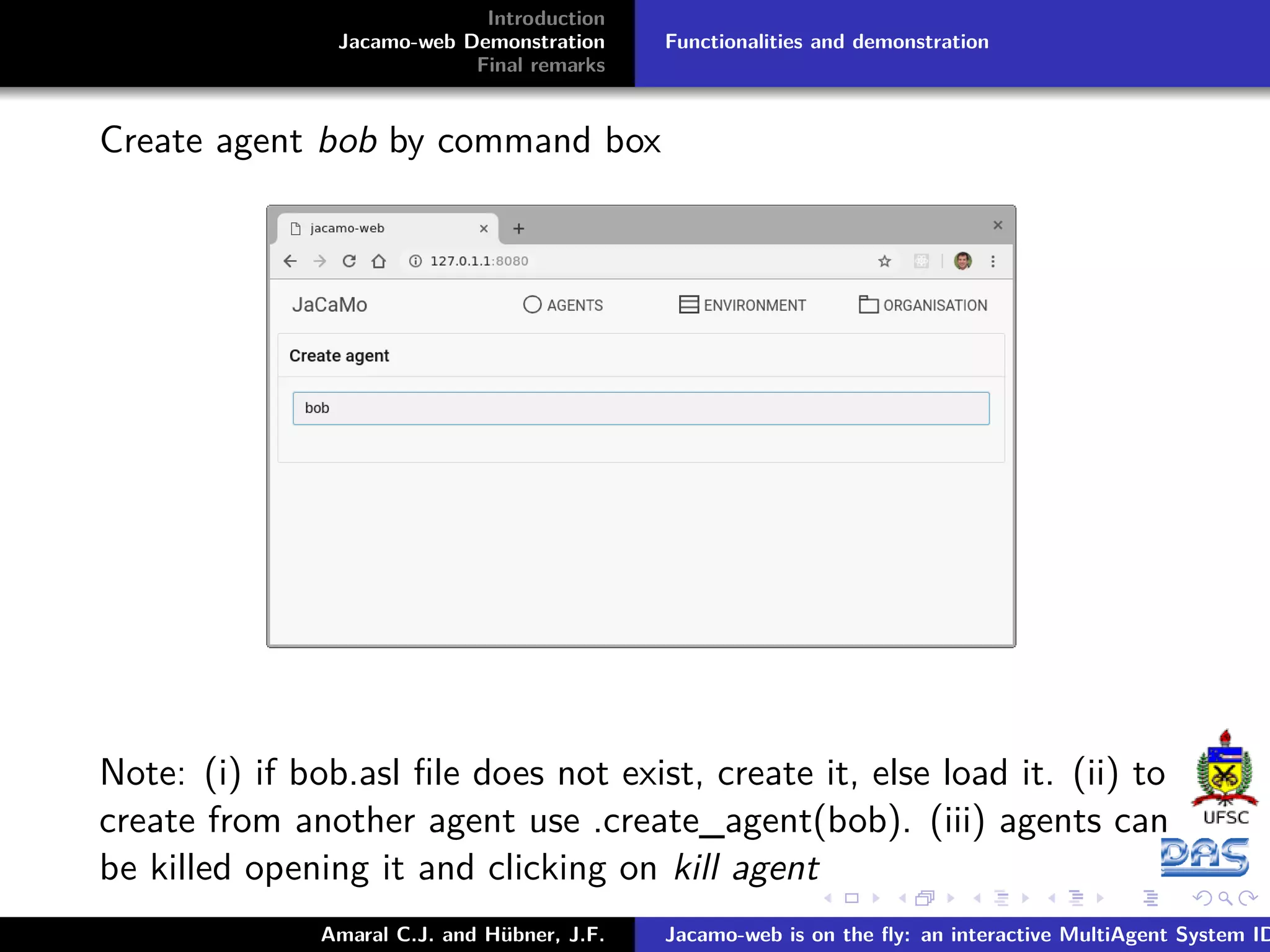 Introduction Jacamo-web Demonstration Final remarks Functionalities and demonstration Create agent bob by command box Note: (i) if bob.asl ﬁle does not exist, create it, else load it. (ii) to create from another agent use .create_agent(bob). (iii) agents can be killed opening it and clicking on kill agent Amaral C.J. and Hübner, J.F. Jacamo-web is on the ﬂy: an interactive MultiAgent System ID 