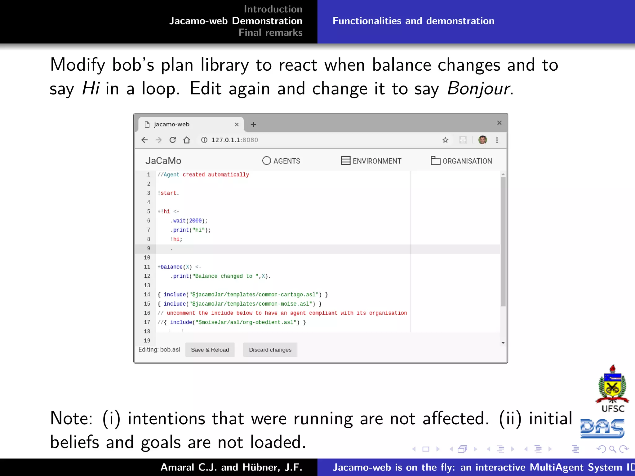 Introduction Jacamo-web Demonstration Final remarks Functionalities and demonstration Modify bob’s plan library to react when balance changes and to say Hi in a loop. Edit again and change it to say Bonjour. Note: (i) intentions that were running are not aﬀected. (ii) initial beliefs and goals are not loaded. Amaral C.J. and Hübner, J.F. Jacamo-web is on the ﬂy: an interactive MultiAgent System ID 