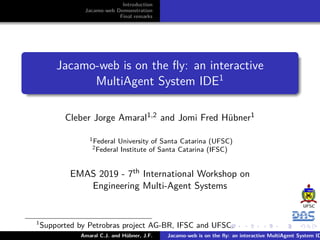 Introduction
Jacamo-web Demonstration
Final remarks
Jacamo-web is on the ﬂy: an interactive
MultiAgent System IDE1
Cleber Jorge Amaral1,2 and Jomi Fred Hübner1
1Federal University of Santa Catarina (UFSC)
2Federal Institute of Santa Catarina (IFSC)
EMAS 2019 - 7th International Workshop on
Engineering Multi-Agent Systems
1
Supported by Petrobras project AG-BR, IFSC and UFSC.
Amaral C.J. and Hübner, J.F. Jacamo-web is on the ﬂy: an interactive MultiAgent System ID
 