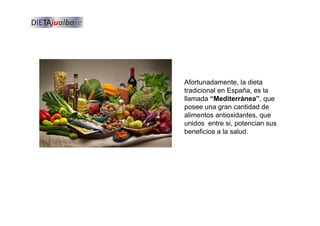 Afortunadamente, la dieta
tradicional en España, es la
llamada “Mediterránea”, que
posee una gran cantidad de
alimentos antioxidantes, que
unidos entre si, potencian sus
beneficios a la salud.
 