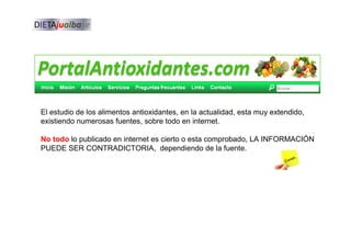 El estudio de los alimentos antioxidantes, en la actualidad, esta muy extendido,
existiendo numerosas fuentes, sobre todo en internet.
No todo lo publicado en internet es cierto o esta comprobado, LA INFORMACIÓN
PUEDE SER CONTRADICTORIA, dependiendo de la fuente.
 