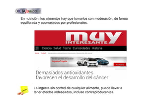 En nutrición, los alimentos hay que tomarlos con moderación, de forma
equilibrada y aconsejados por profesionales.
La ingesta sin control de cualquier alimento, puede llevar a
tener efectos indeseados, incluso contraproducentes.
 