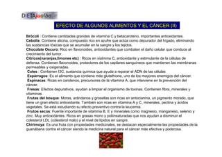 EFECTO DE ALGUNOS ALIMENTOS Y EL CÁNCER (II)
Brócoli : Contiene cantidades grandes de vitamina C y betacaroteno, importantes antioxidantes.
Cebolla: Contiene alicina, compuesto rico en azufre que actúa como depurador del hígado, eliminando
las sustancias tóxicas que se acumular en la sangre y los tejidos.
Chocolate Oscuro: Rico en flavonoides, antioxidantes que combaten el daño celular que conduce al
crecimiento del tumor.
Cítricos(naranjas,limones etc) : Ricos en viatmina C, antioxidante y estimulante de la células de
defensa. Contienen flavonoides, protectores de los capilares sanguíneos que mantienen las membranas
permeables y oxigenadas.
Coles : Contienen I3C, sustancia química que ayuda a reparar el ADN de las células
Espárragos: Es el alimento que contiene más glutathione, uno de los mayores enemigos del cáncer.
Espinacas: Ricas en carotenos, precursores de la vitamina A, que interviene en la prevención del
cáncer.
Fresas: Efectos depurativos, ayudan a limpiar el organismo de toxinas. Contienen fibra, minerales y
vitaminas.
Frutas del bosque: Moras, arándanos y grosellas son ricas en antocianina, un pigmento morado, que
tiene un gran efecto antioxidante. También son ricas en vitamina A y C, minerales, pectina y ácidos
vegetales. Se está estudiando su efecto preventivo contra la leucemia.
Frutos secos: Fuente importante de vitamina B, E y minerales como magnesio, manganeso, selenio y
zinc. Muy antioxidantes. Ricos en grasas mono y poliinsaturadas que nos ayudan a disminuir el
colesterol LDL (colesterol malo) y el nivel de lípidos en sangre.
Chirimoya: Es una fruta con propiedades medicinales, se destacan especialmente las propiedades de la
guanábana contra el cáncer siendo la medicina natural para el cáncer más efectiva y poderosa.
 