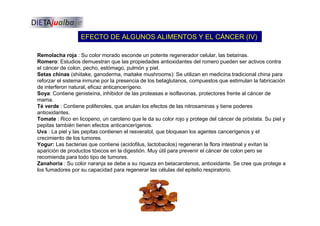 EFECTO DE ALGUNOS ALIMENTOS Y EL CÁNCER (IV)
Remolacha roja : Su color morado esconde un potente regenerador celular, las betaínas.
Romero: Estudios demuestran que las propiedades antioxidantes del romero pueden ser activos contra
el cáncer de colon, pecho, estómago, pulmón y piel.
Setas chinas (shiitake, ganoderma, maitake mushrooms): Se utilizan en medicina tradicional china para
reforzar el sistema inmune por la presencia de los betaglutanos, compuestos que estimulan la fabricación
de interferon natural, eficaz anticancerígeno.
Soya: Contiene genisteína, inhibidor de las proteasas e isoflavonas, protectores frente al cáncer de
mama.
Té verde : Contiene polifenoles, que anulan los efectos de las nitrosaminas y tiene poderes
antioxidantes.
Tomate : Rico en licopeno, un caroteno que le da su color rojo y protege del cáncer de próstata. Su piel y
pepitas también tienen efectos anticancerígenos.
Uva : La piel y las pepitas contienen el resveratol, que bloquean los agentes cancerígenos y el
crecimiento de los tumores.
Yogur: Las bacterias que contiene (acidofilus, lactobacilos) regeneran la flora intestinal y evitan la
aparición de productos tóxicos en la digestión. Muy útil para prevenir el cáncer de colon pero se
recomienda para todo tipo de tumores.
Zanahoria : Su color naranja se debe a su riqueza en betacarotenos, antioxidante. Se cree que protege a
los fumadores por su capacidad para regenerar las células del epitelio respiratorio.
 