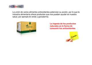 La unión de varios alimentos antioxidantes potencian su acción, por lo que la
industria alimentaría ofrece productos que nos pueden ayudar en nuestra
salud, por ejemplo té verde y ganoderma.
La ingesta de los productos
naturales es la forma de
consumir los antioxidantes
 