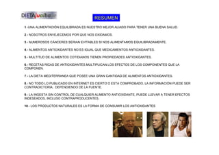 RESUMEN
1.-UNA ALIMENTACIÓN EQUILIBRADA ES NUESTRO MEJOR ALIADO PARA TENER UNA BUENA SALUD.
2.- NOSOTROS ENVEJECEMOS POR QUE NOS OXIDAMOS.
3.- NUMEROSOS CÁNCERES SERIAN EVITABLES SI NOS ALIMENTAMOS EQUILIBRADAMENTE.
4.- ALIMENTOS ANTIOXIDANTES NO ES IGUAL QUE MEDICAMENTOS ANTIOXIDANTES.
5.- MULTITUD DE ALIMENTOS COTIDIANOS TIENEN PROPIEDADES ANTIOXIDANTES.
6.- RECETAS RICAS DE ANTIOXIDANTES MULTIPLICAN LOS EFECTOS DE LOS COMPONENTES QUE LA
COMPONEN.
7.- LA DIETA MEDITERRANEA QUE POSEE UNA GRAN CANTIDAD DE ALIMENTOS ANTIOXIDANTES.
8.- NO TODO LO PUBLICADO EN INTERNET ES CIERTO O ESTA COMPROBADO, LA INFORMACIÓN PUEDE SER
CONTRADICTORIA, DEPENDIENDO DE LA FUENTE.
9.- LA INGESTA SIN CONTROL DE CUALQUIER ALIMENTO ANTIOXIDANTE, PUEDE LLEVAR A TENER EFECTOS
INDESEADOS, INCLUSO CONTRAPRODUCENTES.
10.- LOS PRODUCTOS NATURALES ES LA FORMA DE CONSUMIR LOS ANTIOXIDANTES
 