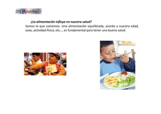 Somos lo que comemos. Una alimentación equilibrada, acorde a nuestra edad,
sexo, actividad física, etc…, es fundamental para tener una buena salud.
¿La alimentación influye en nuestra salud?
 