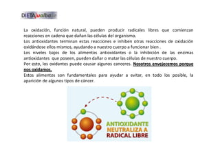 La oxidación, función natural, pueden producir radicales libres que comienzan
reacciones en cadena que dañan las células del organismo.
Los antioxidantes terminan estas reacciones e inhiben otras reacciones de oxidación
oxidándose ellos mismos, ayudando a nuestro cuerpo a funcionar bien .
Los niveles bajos de los alimentos antioxidantes o la inhibición de las enzimas
antioxidantes que poseen, pueden dañar o matar las células de nuestro cuerpo.
Por esto, los oxidantes puede causar algunos canceres. Nosotros envejecemos porqueNosotros envejecemos porque
nos oxidamos.nos oxidamos.
Estos alimentos son fundamentales para ayudar a evitar, en todo los posible, la
aparición de algunos tipos de cáncer.
 