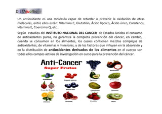 Un antioxidante es una molécula capaz de retardar o prevenir la oxidación de otras
moléculas, entre ellos están: Vitamina C, Glutatión, Ácido lipoico, Ácido úrico, Carotenos,
vitamina E, Coenzima Q, etc..
Según estudios del INSTITUTO NACIONAL DEL CANCER de Estados Unidos el consumo
de antioxidantes puros, no garantiza la completa prevención del cáncer, en cambio,
cuando se consumen en los alimentos, los cuales contienen mezclas complejas de
antioxidantes, de vitaminas y minerales, y de los factores que influyen en la absorción y
en la distribución de antioxidantes derivados de los alimentos en el cuerpo son
todos ellos campos activos de investigación en curso para la prevención del cáncer.
 