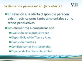 La demanda parece estar, ¿y la oferta?
En relación a la oferta disponible parecen
existir restricciones tanto ambientales como
tecno-productivas.
Los elementos a considerar son:
Evolución de la productividad
Disponibilidad de Tierra y Agua
Evolución climática
Condicionantes institucionales
El papel de los biocombustibles
 