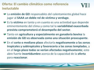 Oferta: El cambio climático como referencia
ineluctable
La emisión de GEI responsables del calentamiento global hace
jugar al SAAA un doble rol de victima y verdugo.
Es la victima en tanto y en cuanto es una actividad que depende
eminentemente del clima y como tal la variabilidad exacerbada
prevista comprometerá el desempeño del sector.
Tanto en agricultura y especialmente en ganadería bovina la
emisión de GEI es observada como una situación preocupante.
En el corto o mediano plazo afectaría negativamente a las zonas
tropicales y subtropicales y favorecería a las zonas templadas, y
en el largo plazo todas se verían afectadas negativamente; esto
abre fuerte incertidumbre acerca de la capacidad de la oferta
para reaccionar.
 