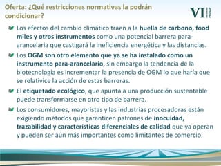 Oferta: ¿Qué restricciones normativas la podrán
condicionar?
Los efectos del cambio climático traen a la huella de carbono, food
miles y otros instrumentos como una potencial barrera para-
arancelaria que castigará la ineficiencia energética y las distancias.
Los OGM son otro elemento que ya se ha instalado como un
instrumento para-arancelario, sin embargo la tendencia de la
biotecnología es incrementar la presencia de OGM lo que haría que
se relativice la acción de estas barreras.
El etiquetado ecológico, que apunta a una producción sustentable
puede transformarse en otro tipo de barrera.
Los consumidores, mayoristas y las industrias procesadoras están
exigiendo métodos que garanticen patrones de inocuidad,
trazabilidad y características diferenciales de calidad que ya operan
y pueden ser aún más importantes como limitantes de comercio.
 
