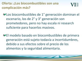 Oferta: ¿Los biocombustibles son una
complicación más?
Los biocombustibles de 1° generación dominan el
escenario, los de 2° y 3° generación son
prometedores, pero no hay escala ni research
suficiente para hacerlos masivos.
El modelo basado en biocombustibles de primera
generación está sujeto todavía a incertidumbres,
debido a sus efectos sobre el precio de los
alimentos y la seguridad alimentaria.
 