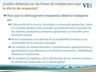 Para que la oferta genere respuestas debería trabajarse
en:
El desarrollo de la ciencia, tecnología e innovación productiva, tanto
en el ámbito público como privado, que determinarán la gestión de
los modelos productivos primarios apostando a la inclusión como
elemento central.
Buscar respuestas a los efectos de la variabilidad climática y uso
sustentable de los recursos naturales.
Los modelos de industrialización y transformación agroalimentaria y
agroindustrial, que abastezca con eficiencia económica, flexibilidad y
dinámica a la demanda.
Los modelos de logística y de la distribución de las materias primas y
los productos elaborados en el ámbito global.
¿Cuáles deberían ser las líneas de trabajo para que
la oferta de respuesta?
 