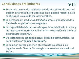 Conclusiones preliminares
Se avizora un mundo multipolar donde los centros de decisión
pueden estar más distribuidos que en el pasado reciente, esto
configuraría un mundo más democrático.
La demanda de productos del SAAA parece estar asegurada y
focalizada en países hoy emergentes.
La disponibilidad de tierras y de agua, la variabilidad climática y
las restricciones normativas limitarían la expansión de la oferta
de productos del SAAA.
De sostenerse la tendencia actual de los biocombustibles, ¿se
dará el dilema “Comer o Carburar”?.
La solución parece poner en el centro de la escena a los
organismos de Ciencia, Tecnología e Innovación vinculados al
SAAA.
 