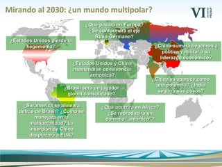 Mirando al 2030: ¿un mundo multipolar?
¿Estados Unidos y China¿Estados Unidos y China
mantendrán convivenciamantendrán convivencia
armónica?armónica?
¿Qué pasará en Europa?¿Qué pasará en Europa?
¿Se conformará el eje¿Se conformará el eje
Ruso-Germano?Ruso-Germano?
¿China ya aparece como¿China ya aparece como
una potencia? ¿Indiauna potencia? ¿India
seguirá sus pasos?seguirá sus pasos?
¿Brasil será un jugador¿Brasil será un jugador
global consolidado?global consolidado?
¿Estados Unidos pierde la¿Estados Unidos pierde la
hegemonía?hegemonía? ¿China sumará hegemonía¿China sumará hegemonía
política y militar a supolítica y militar a su
liderazgo económico?liderazgo económico?
¿Suramérica se alineará¿Suramérica se alineará
detrás de Brasil? ¿Cómo sedetrás de Brasil? ¿Cómo se
manejará en lamanejará en la
multipolaridad? Lamultipolaridad? La
inserción de Chinainserción de China
desplazará a EUA?desplazará a EUA?
¿Qué ocurrirá en África?¿Qué ocurrirá en África?
¿Se reproducirá un¿Se reproducirá un
dominio “antártico”?dominio “antártico”?
 