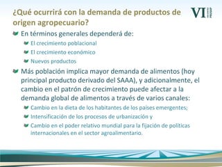 ¿Qué ocurrirá con la demanda de productos de
origen agropecuario?
En términos generales dependerá de:
El crecimiento poblacional
El crecimiento económico
Nuevos productos
Más población implica mayor demanda de alimentos (hoy
principal producto derivado del SAAA), y adicionalmente, el
cambio en el patrón de crecimiento puede afectar a la
demanda global de alimentos a través de varios canales:
Cambio en la dieta de los habitantes de los países emergentes;
Intensificación de los procesos de urbanización y
Cambio en el poder relativo mundial para la fijación de políticas
internacionales en el sector agroalimentario.
 