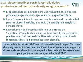 ¿Los biocombustibles serán la estrella de los
productos no alimenticios de origen agropecuario?
El agotamiento del petróleo abre una nueva dimensión para la
producción agropecuaria, agroindustrial y agroalimentaria.
Los próximos veinte años parecen ser la ventana de oportunidad
para los biocombustibles, el cambio de paradigma energético
sería su límite.
La producción de biocombustibles en un entorno de
“biorefinería” puede abrir un nuevo horizonte, los subproductos
pueden reducir el precio de indiferencia para la producción de
biocombustibles, la glicoquímica es un ejemplo.
La experiencia del año 2008 con el precio del barril de petróleo muyLa experiencia del año 2008 con el precio del barril de petróleo muy
alto y algunas opiniones que relacionan fuertemente a la energía conalto y algunas opiniones que relacionan fuertemente a la energía con
el precio de los alimentos, hace que los biocombustibles sean clavesel precio de los alimentos, hace que los biocombustibles sean claves
para pensar el mundo agrario hacia el 2030para pensar el mundo agrario hacia el 2030
 