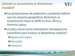 ¿Dónde se encontraría el dinamismo
mundial?
Las proyecciones de población y producto indican
que los espacios geográficos dinámicos se
encontrarían hacia el 2030 en Asia, África y
América Latina.
¿Cuáles serían otros indicadores retrospectivos
específicos para evaluar el dinamismo relativo?
Ingreso per capita
Educación
Comercio
 