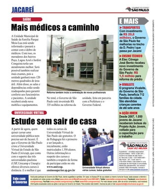 JACAREÍ
          SAÚDE
                                                                                                                                           E MAIS




                                                                                                                                                                                     AS PESSOAS ENTREVISTADAS AUTORIZARAM POR ESCRITO O USO DE SUA IMAGEM E DEPOIMENTO
Mais médicos a caminho                                                                                                                       TRANSPORTES
                                                                                                                                           Com investimento
                                                                                                                                           de R$ 20,8
A Unidade Municipal de
                                                                                                                                           milhões, o Governo
Saúde da Família Parque
                                                                                                                                           de São Paulo fez
Meia-Lua está sendo                                                                                                                        melhorias no trecho
reformada e passará a                                                                                                                      da D. Pedro I que
contar com o dobro de                                                                                                                      passa por Jacareí
médicos. Com isso, os
moradores dos bairros                                                                                                                        ENSINO TÉCNICO
Poço, Lagoa Azul e Jardim                                                                                                                  A Etec Cônego
Conquista terão um                                                                                                                         José Bento recebeu
atendimento melhor. Será                                                                                                                   novo investimento
possível também realizar                                                                                                                   do Governo de
mais exames, pois a                                                                                                                        São Paulo: R$
unidade ganhará mais 120                                                                                                                   1,5 milhão para
metros quadrados de área                                                                                                                   reforma do prédio
útil. Além disso, as salas e                                                                                                                  VIVALEITE
dependências estão sendo                                                                                                                   O programa Vivaleite,
readequadas para garantir              Reforma também inclui a contratação de novos proﬁssionais                                           do Governo de São
conforto aos funcionários                                                                                                                  Paulo, beneﬁcia 712
e pacientes. A unidade                 No total, o Governo de São                       unidade, feita em parceria                         famílias da cidade.
receberá ainda nova                    Paulo está investindo R$                         com a Prefeitura e o                               São atendidas
mobília e equipamentos.                335 milhões na reforma da                        Governo Federal.                                   crianças carentes
                                                                                                                                           de até sete anos
  UNIVERSIDADE VIRTUAL                                                                                                                       AÇÃO JOVEM
                                                                                                                                           Desde 2007, 1.050

Estude sem sair de casa


                                                                                                                                                                                     CIDADANIA É MANTER A CIDADE LIMPA. NÃO JOGUE ESTE BOLETIM NO CHÃO
                                                                                                                                           jovens de Jacareí
                                                                                                                                           receberam bolsas do
                                                                                                                                           Projeto Ação Jovem,
A partir de agora, quem                todos os cursos da                                                                                  voltado para
quiser cursar uma                      Universidade Virtual de                                                                             a capacitação para
universidade pública nem               São Paulo são gratuitos. O                                                                          o trabalho
precisa sair de Jacareí. É             de Pedagogia foi o primeiro
que o Governo de São Paulo             a ser lançado e,
criou a Universidade                   inicialmente, estão
Virtual do Estado de São               matriculados 1.350 alunos.
                                                                                                                                           Expediente – Jornalista responsável:
Paulo (Univesp), que conta             Outras informações a                                                                                Eduardo Mattos – MTB 13.060 (SP) –
                                                                                                                                           Governo do Estado de São Paulo –
com o suporte das três                 respeito dos cursos e                                                                               Av. Morumbi, 4.500 – CEP 05650-905 –
universidades paulistas                também a respeito da forma                                                                          São Paulo – SP – Fone: (0xx11)
                                                                                                                                           2193-8344 (PABX). Este boletim é uma
(USP, Unicamp e Unesp) e               de participar estão no site                                                                         publicação de informação à comunidade,
                                                                                                                                           distribuída gratuitamente. Sua venda é
oferece diversos cursos à              www.univesp.                                     Universidade Virtual oferece                       proibida. Mais informações, notícias e
                                                                                                                                           serviços no site www.saopaulo.sp.gov.br
distância. E o melhor é que            ensinosuperior.sp.gov.br                         vários cursos; todos gratuitos

                 Você pode participar do Governo de São Paulo, dando sugestões e opiniões. Em casa, no Acessa SP de sua cidade ou mesmo numa lan house, basta acessar a internet e
 Fale com        se cadastrar em redes sociais como Orkut (www.orkut.com.br/Main#Community?cmm=90814067), Twitter (www.twitter.com/governosp), Facebook (www.facebook.
 o Governo       com/governosp), YouTube (www.youtube.com/governosp) ou Flickr (www.ﬂickr.com/governosp). Por meio desses canais, além de enviar comentários, você receberá
                 informações atualizadas sobre as ações e serviços do Governo do Estado. Para receber este boletim, inscreva-se pelo e-mail saopaulosite@comunicacao.sp.gov.br
 