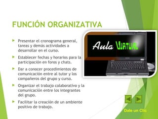 FUNCIÓN ORGANIZATIVA
 Presentar el cronograma general,
tareas y demás actividades a
desarrollar en el curso.
 Establecer fechas y horarios para la
participación en foros y chats.
 Dar a conocer procedimientos de
comunicación entre al tutor y los
compañeros del grupo y curso.
 Organizar el trabajo colaborativo y la
comunicación entre los integrantes
del grupo.
 Facilitar la creación de un ambiente
positivo de trabajo.
Dale un Clic
 