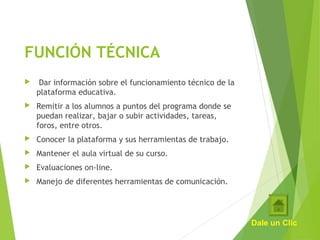 FUNCIÓN TÉCNICA
  Dar información sobre el funcionamiento técnico de la
plataforma educativa.
 Remitir a los alumnos a puntos del programa donde se
puedan realizar, bajar o subir actividades, tareas,
foros, entre otros.
 Conocer la plataforma y sus herramientas de trabajo.
 Mantener el aula virtual de su curso.
 Evaluaciones on-line.
 Manejo de diferentes herramientas de comunicación.
Dale un Clic
 