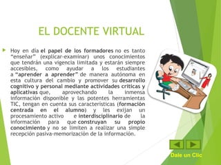 EL DOCENTE VIRTUAL
 Hoy en día el papel de los formadores no es tanto
“enseñar” (explicar-examinar) unos conocimientos
que tendrán una vigencia limitada y estarán siempre
accesibles, como ayudar a los estudiantes
a “aprender a aprender” de manera autónoma en
esta cultura del cambio y promover su desarrollo
cognitivo y personal mediante actividades críticas y
aplicativas que, aprovechando la inmensa
información disponible y las potentes herramientas
TIC, tengan en cuenta sus características (formación
centrada en el alumno) y les exijan un
procesamiento activo e interdisciplinario de la
información para que construyan su propio
conocimiento y no se limiten a realizar una simple
recepción pasiva-memorización de la información.
Dale un Clic
 