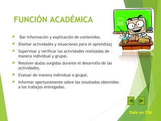 FUNCIÓN ACADÉMICA
 Dar información y explicación de contenidos.
 Diseñar actividades y situaciones para el aprendizaje.
 Supervisar y verificar las actividades realizadas de
manera individual y grupal.
 Resolver dudas surgidas durante el desarrollo de las
actividades.
 Evaluar de manera individual o grupal.
 Informar oportunamente sobre los resultados obtenidos
a los trabajos entregados.
Dale un Clic
 
