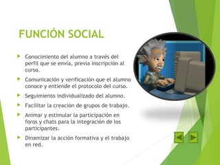 FUNCIÓN SOCIAL
 Conocimiento del alumno a través del
perfil que se envía, previa inscripción al
curso.
 Comunicación y verificación que el alumno
conoce y entiende el protocolo del curso.
 Seguimiento individualizado del alumno.
 Facilitar la creación de grupos de trabajo.
 Animar y estimular la participación en
foros y chats para la integración de los
participantes.
 Dinamizar la acción formativa y el trabajo
en red.
 