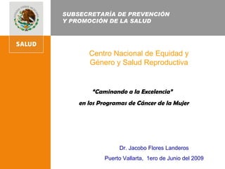 SUBSECRETARÍA DE PREVENCIÓN  Y PROMOCIÓN DE LA SALUD Centro Nacional de Equidad y Género y Salud Reproductiva “ Caminando a la Excelencia”  en los Programas de Cáncer de la Mujer   Dr. Jacobo Flores Landeros Puerto Vallarta,  1ero de Junio del 2009 